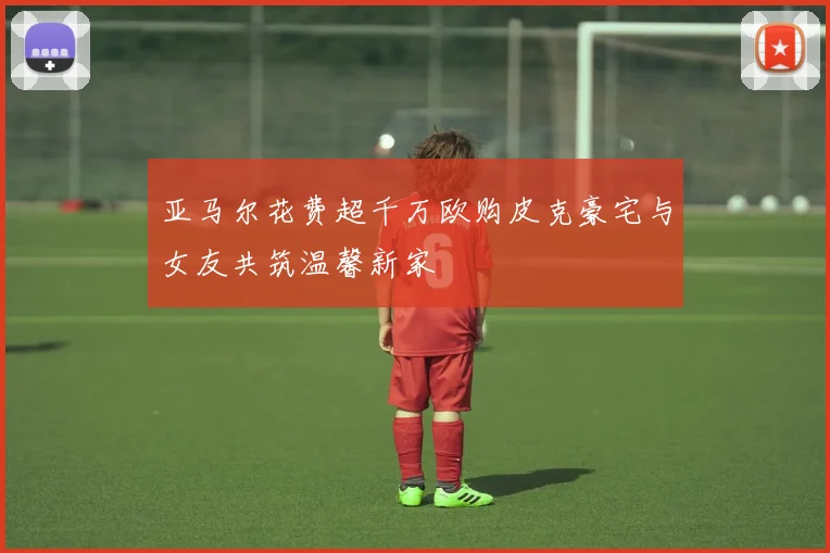 亚马尔花费超千万欧购皮克豪宅与女友共筑温馨新家