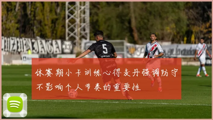 休赛期小卡训练心得麦丹强调防守不影响个人节奏的重要性