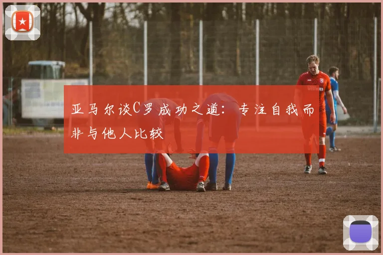 亚马尔谈C罗成功之道：专注自我而非与他人比较