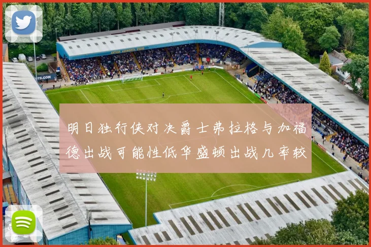 明日独行侠对决爵士弗拉格与加福德出战可能性低华盛顿出战几率较高