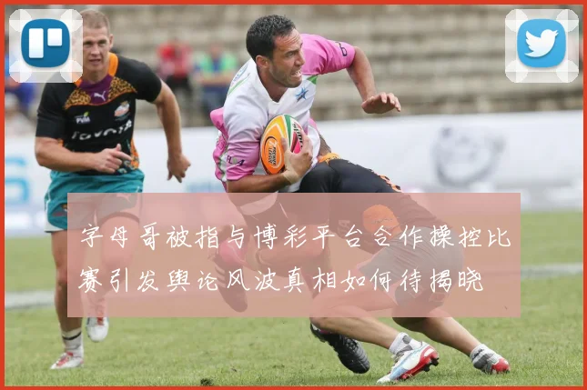 字母哥被指与博彩平台合作操控比赛引发舆论风波真相如何待揭晓