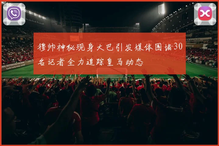 穆帅神秘现身大巴引发媒体围堵30名记者全力追踪皇马动态