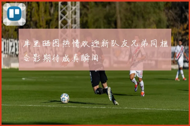 库里晒图热情欢迎新队友兄弟同框合影期待成真瞬间