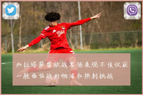 加拉塔萨雷欧战客场表现不佳仅获一胜面临战利物浦和热刺挑战