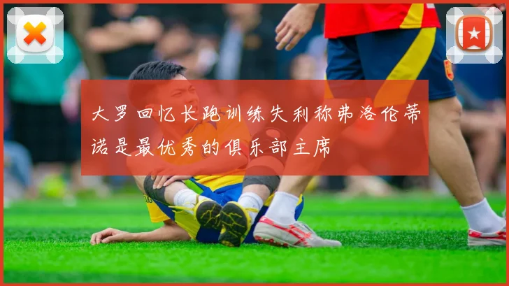 大罗回忆长跑训练失利称弗洛伦蒂诺是最优秀的俱乐部主席