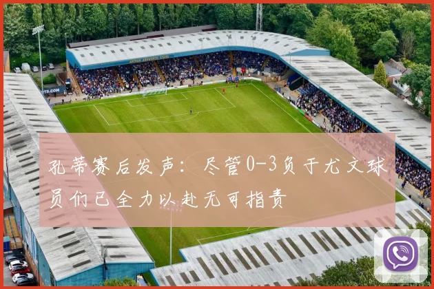 孔蒂赛后发声：尽管0-3负于尤文球员们已全力以赴无可指责