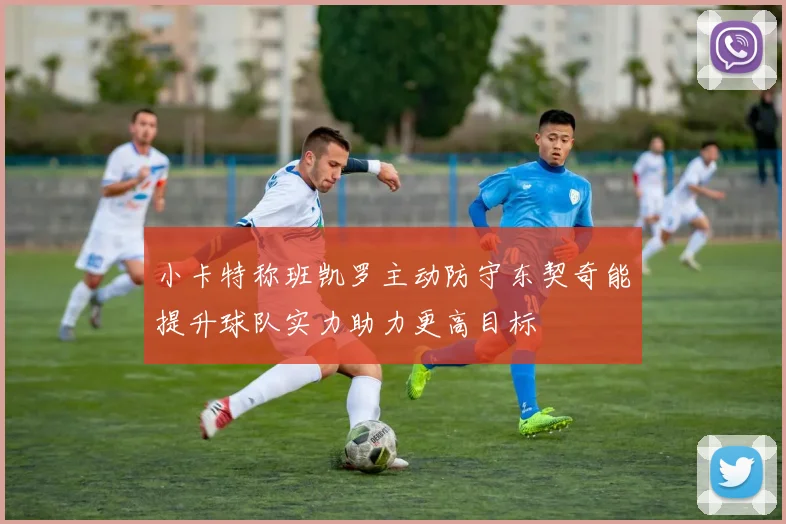 小卡特称班凯罗主动防守东契奇能提升球队实力助力更高目标