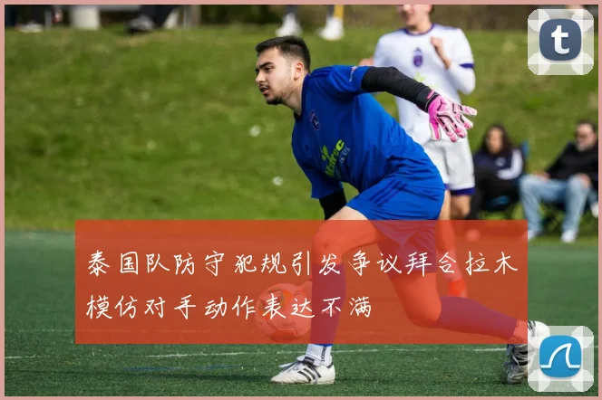 泰国队防守犯规引发争议拜合拉木模仿对手动作表达不满