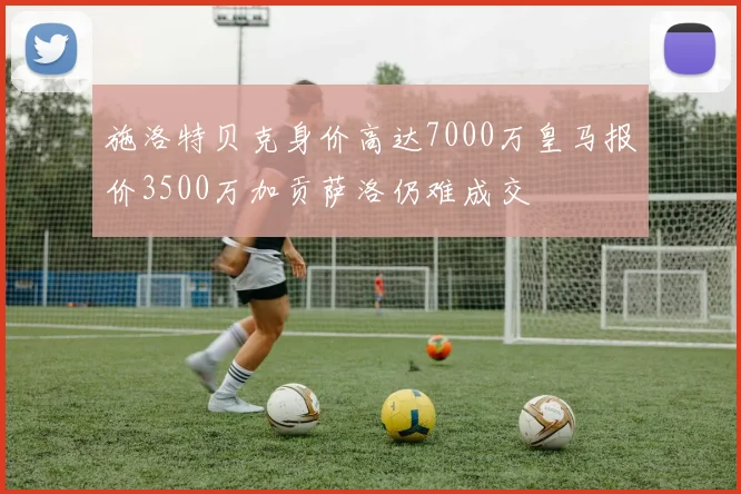 施洛特贝克身价高达7000万皇马报价3500万加贡萨洛仍难成交
