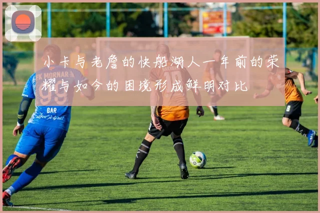 小卡与老詹的快船湖人一年前的荣耀与如今的困境形成鲜明对比