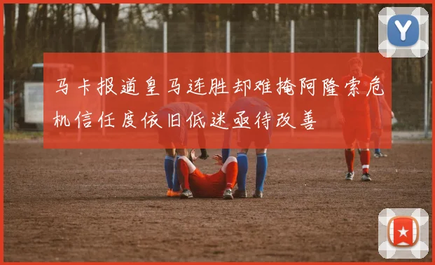 马卡报道皇马连胜却难掩阿隆索危机信任度依旧低迷亟待改善
