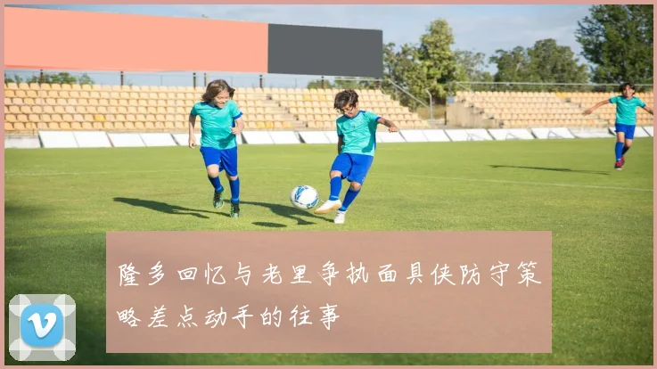 隆多回忆与老里争执面具侠防守策略差点动手的往事