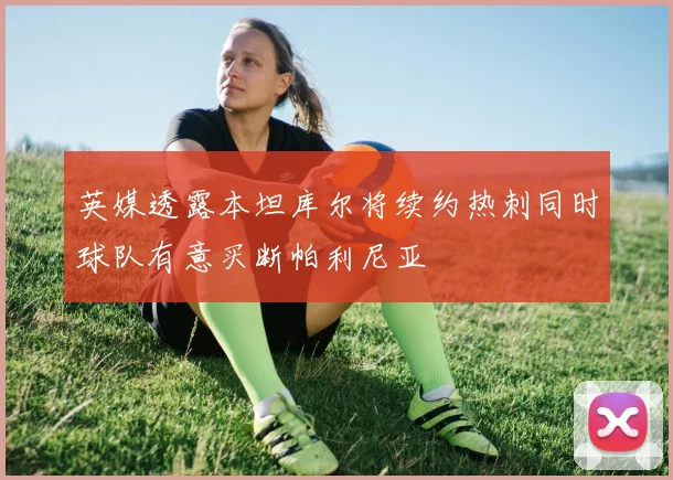 英媒透露本坦库尔将续约热刺同时球队有意买断帕利尼亚