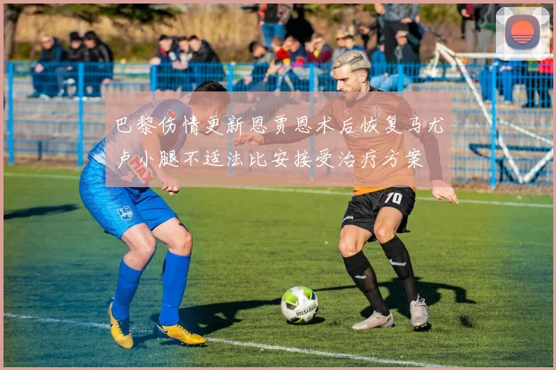 巴黎伤情更新恩贾恩术后恢复马尤卢小腿不适法比安接受治疗方案