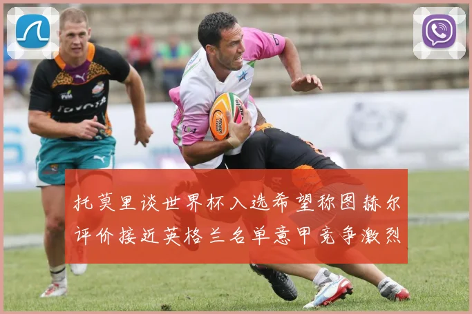 托莫里谈世界杯入选希望称图赫尔评价接近英格兰名单意甲竞争激烈