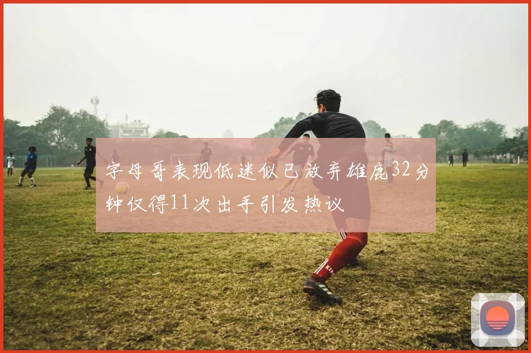 字母哥表现低迷似已放弃雄鹿32分钟仅得11次出手引发热议