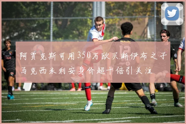 阿贾克斯可用350万欧买断伊布之子马克西米利安身价超十倍引关注