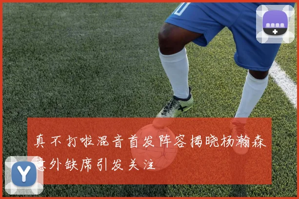真不打啦混音首发阵容揭晓杨瀚森意外缺席引发关注