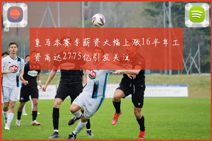 皇马本赛季薪资大幅上涨16半年工资高达2775亿引发关注