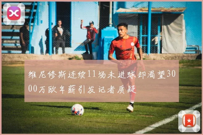 维尼修斯连续11场未进球却渴望3000万欧年薪引发记者质疑