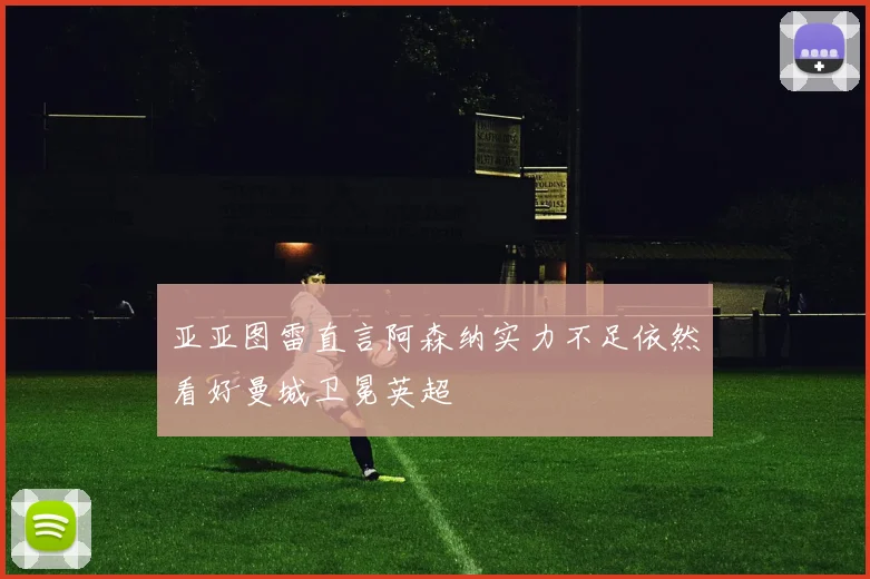 亚亚图雷直言阿森纳实力不足依然看好曼城卫冕英超