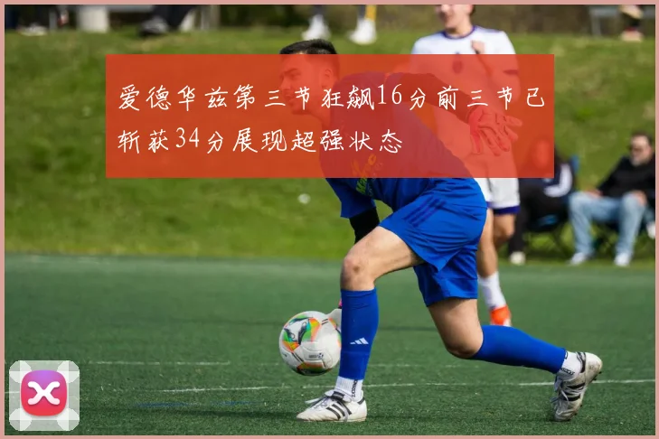 爱德华兹第三节狂飙16分前三节已斩获34分展现超强状态