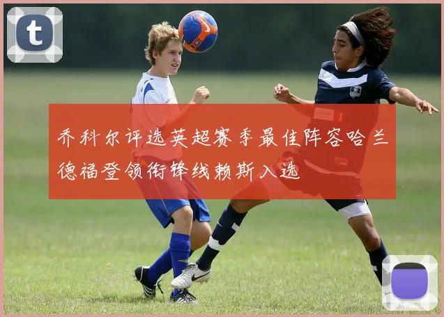 乔科尔评选英超赛季最佳阵容哈兰德福登领衔锋线赖斯入选