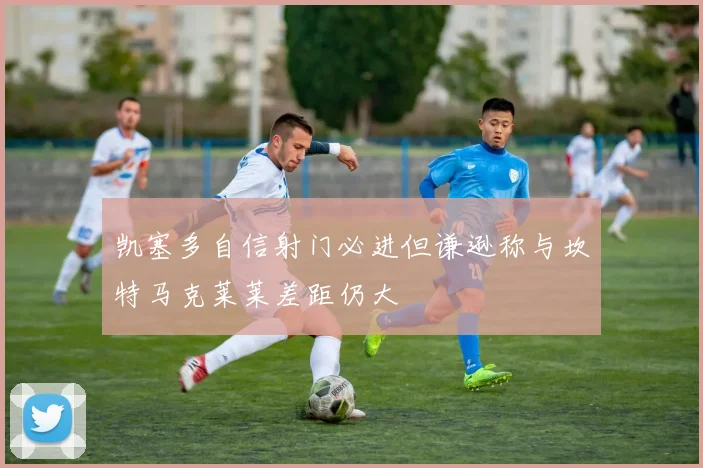凯塞多自信射门必进但谦逊称与坎特马克莱莱差距仍大