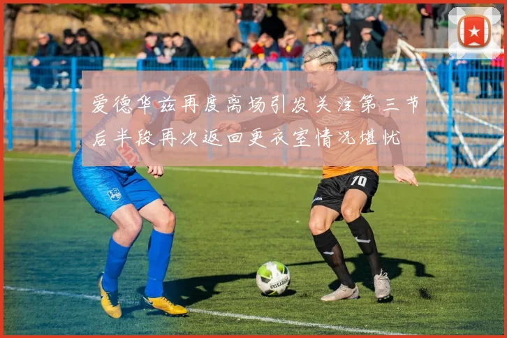 爱德华兹再度离场引发关注第三节后半段再次返回更衣室情况堪忧