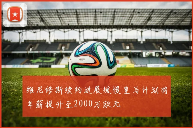 维尼修斯续约进展缓慢皇马计划将年薪提升至2000万欧元