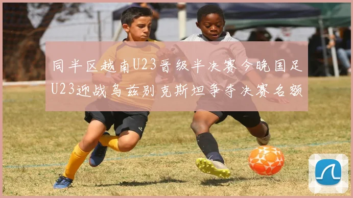 同半区越南U23晋级半决赛今晚国足U23迎战乌兹别克斯坦争夺决赛名额