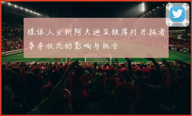 媒体人分析阿夫迪亚缺席对开拓者争夺状元的影响与机会