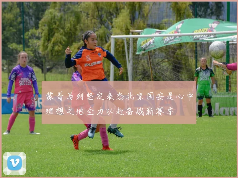 蒙哥马利坚定表态北京国安是心中理想之地全力以赴备战新赛季