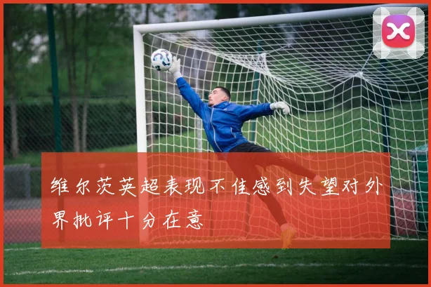 维尔茨英超表现不佳感到失望对外界批评十分在意