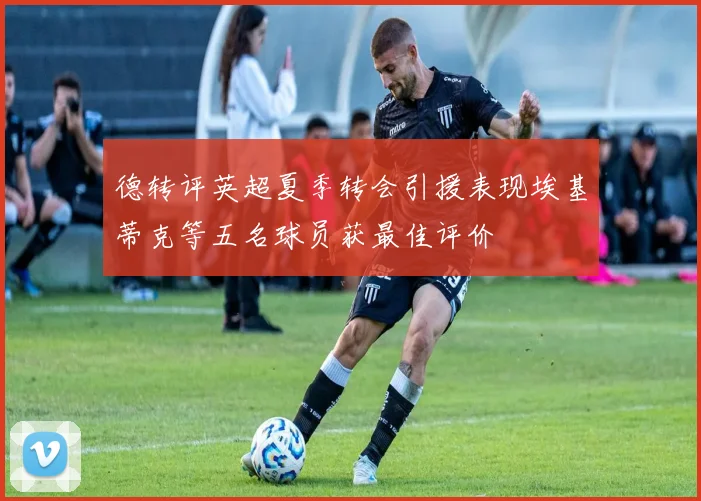 德转评英超夏季转会引援表现埃基蒂克等五名球员获最佳评价