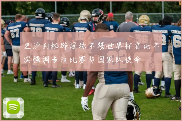里沙利松辟谣称不踢世界杯言论不实强调专注比赛与国家队使命