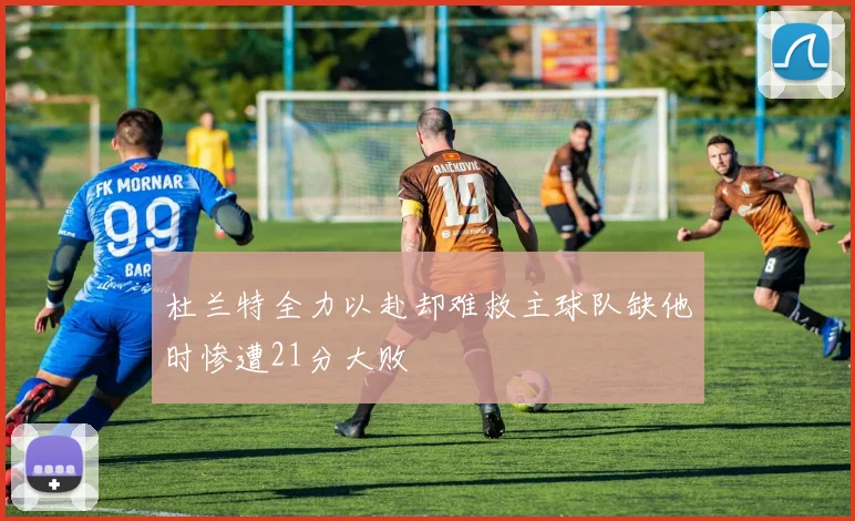 杜兰特全力以赴却难救主球队缺他时惨遭21分大败