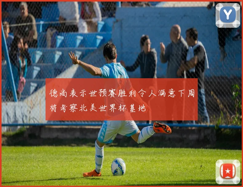 德尚表示世预赛胜利令人满意下周将考察北美世界杯基地